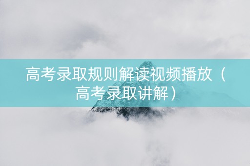 高考录取规则解读视频播放（高考录取讲解）