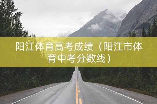 阳江体育高考成绩（阳江市体育中考分数线）