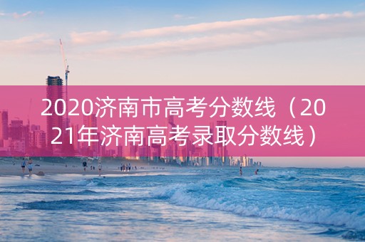 2020济南市高考分数线（2021年济南高考录取分数线）