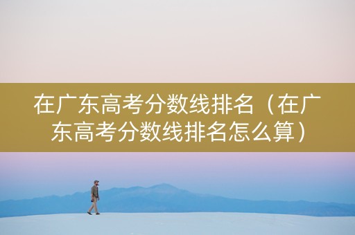 在广东高考分数线排名（在广东高考分数线排名怎么算）