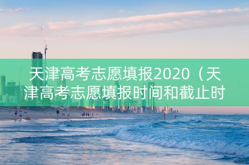 天津高考志愿填报2020（天津高考志愿填报时间和截止时间）