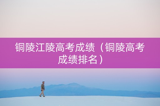 铜陵江陵高考成绩（铜陵高考成绩排名）