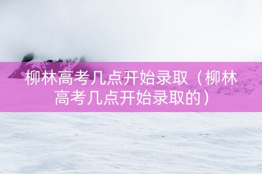 柳林高考几点开始录取（柳林高考几点开始录取的）