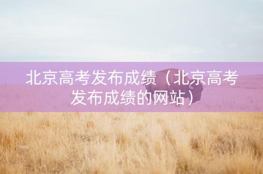 北京高考发布成绩（北京高考发布成绩的网站）