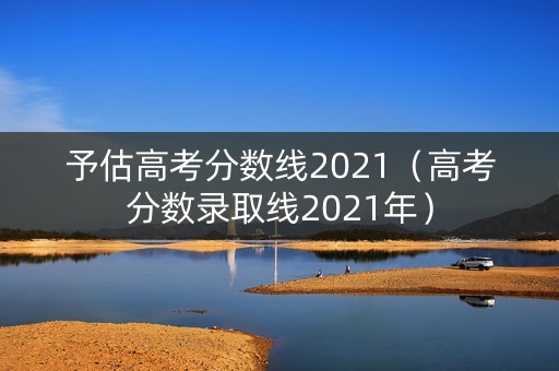 予估高考分数线2021（高考分数录取线2021年）
