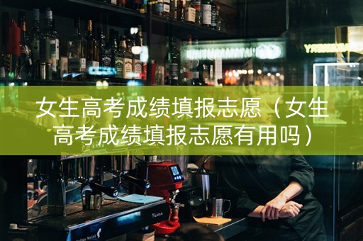 女生高考成绩填报志愿（女生高考成绩填报志愿有用吗）