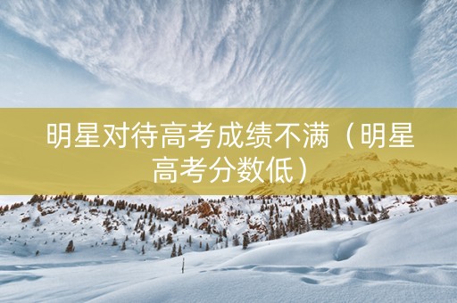 明星对待高考成绩不满（明星高考分数低）
