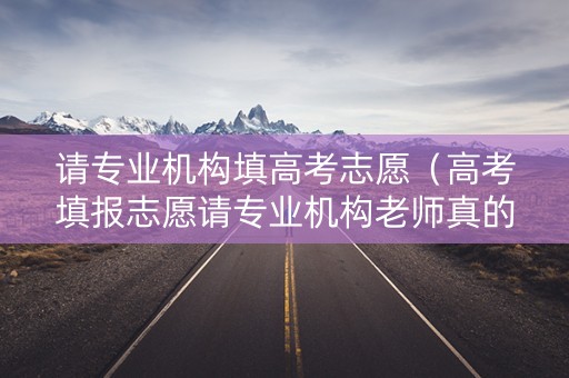 请专业机构填高考志愿（高考填报志愿请专业机构老师真的有保障吗）