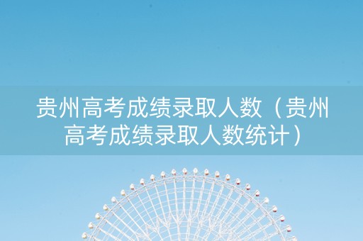 贵州高考成绩录取人数（贵州高考成绩录取人数统计）