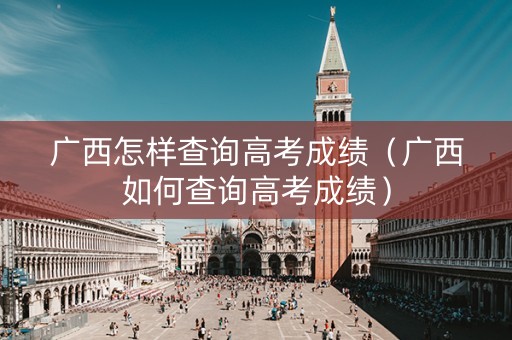 广西怎样查询高考成绩（广西如何查询高考成绩）