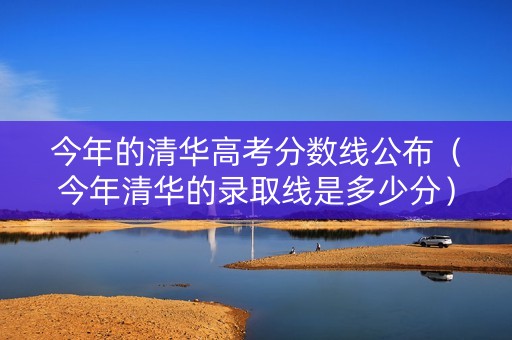 今年的清华高考分数线公布（今年清华的录取线是多少分）
