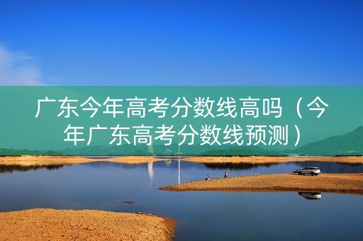 广东今年高考分数线高吗（今年广东高考分数线预测）
