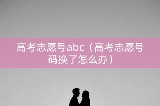 高考志愿号abc（高考志愿号码换了怎么办）