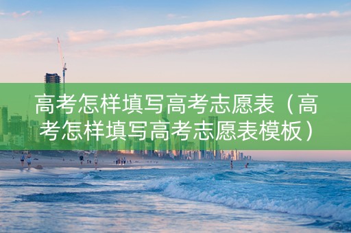 高考怎样填写高考志愿表（高考怎样填写高考志愿表模板）