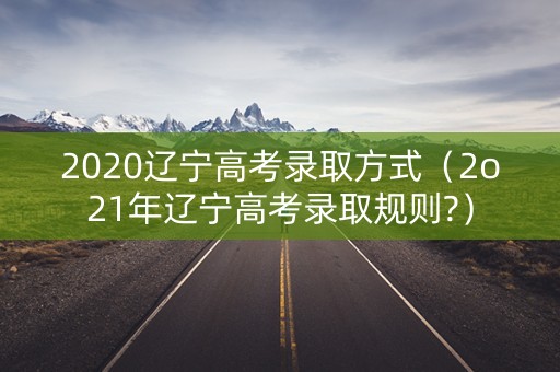 2020辽宁高考录取方式（2o21年辽宁高考录取规则?）