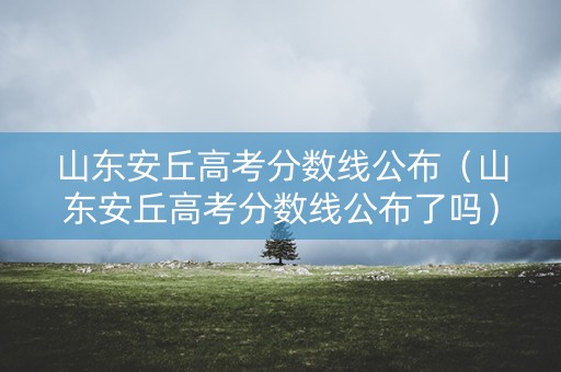 山东安丘高考分数线公布（山东安丘高考分数线公布了吗）