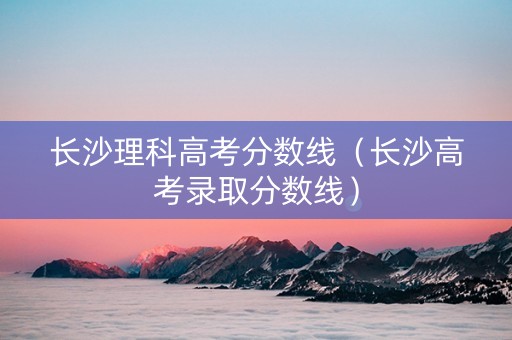 长沙理科高考分数线（长沙高考录取分数线）