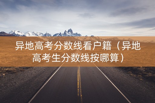 异地高考分数线看户籍（异地高考生分数线按哪算）