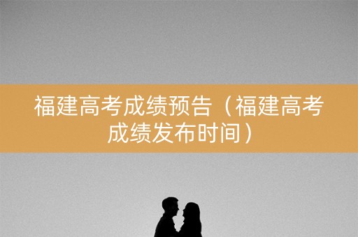 福建高考成绩预告（福建高考成绩发布时间）