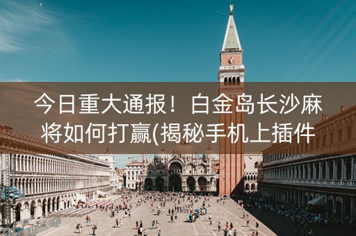 今日重大通报！白金岛长沙麻将如何打赢(揭秘手机上插件下载)