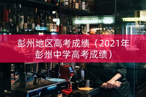 彭州地区高考成绩（2021年彭州中学高考成绩）