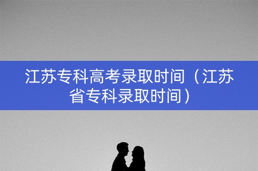江苏专科高考录取时间（江苏省专科录取时间）