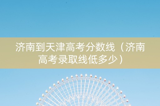 济南到天津高考分数线（济南高考录取线低多少）