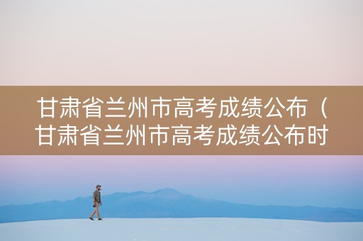 甘肃省兰州市高考成绩公布（甘肃省兰州市高考成绩公布时间）