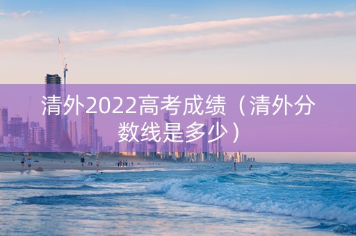 清外2022高考成绩（清外分数线是多少）