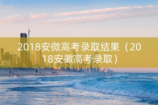 2018安微高考录取结果（2018安徽高考录取）