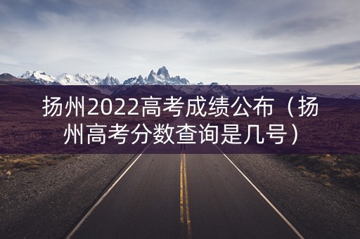 扬州2022高考成绩公布（扬州高考分数查询是几号）