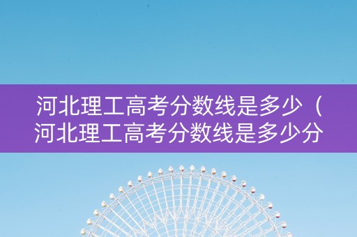 河北理工高考分数线是多少（河北理工高考分数线是多少分）