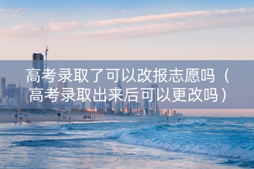 高考录取了可以改报志愿吗（高考录取出来后可以更改吗）