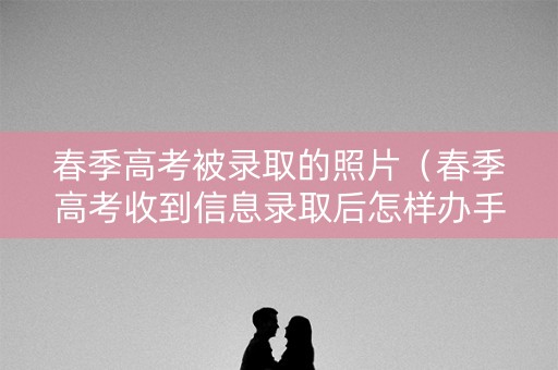 春季高考被录取的照片（春季高考收到信息录取后怎样办手续）