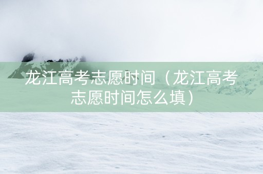 龙江高考志愿时间（龙江高考志愿时间怎么填）
