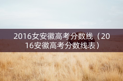 2016女安徽高考分数线（2016安徽高考分数线表）