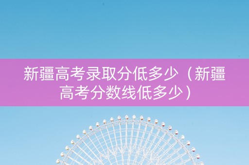新疆高考录取分低多少（新疆高考分数线低多少）