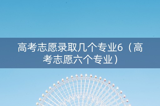 高考志愿录取几个专业6（高考志愿六个专业）