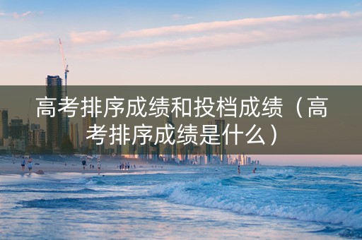 高考排序成绩和投档成绩（高考排序成绩是什么）