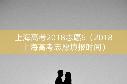 上海高考2018志愿6（2018上海高考志愿填报时间）