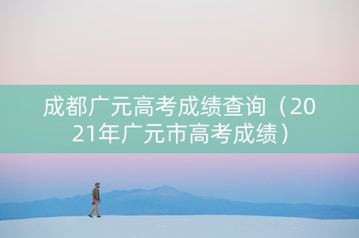 成都广元高考成绩查询（2021年广元市高考成绩）