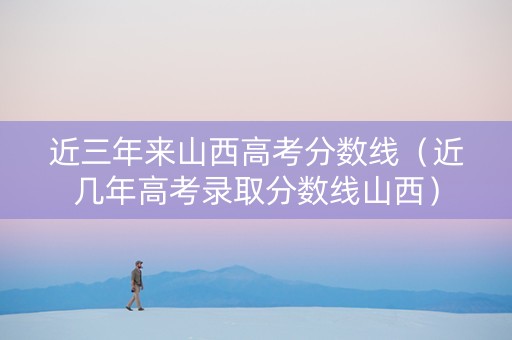 近三年来山西高考分数线（近几年高考录取分数线山西）