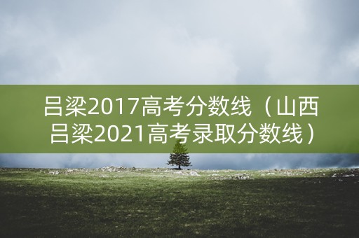 吕梁2017高考分数线（山西吕梁2021高考录取分数线）