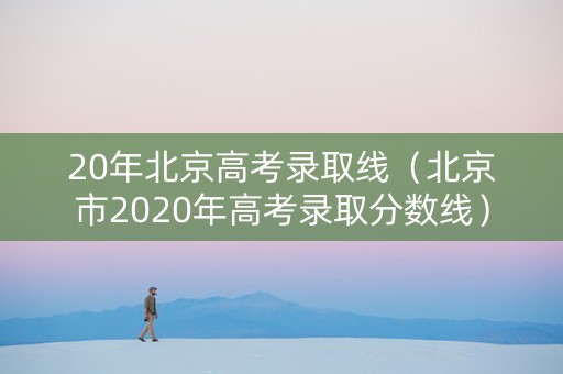 20年北京高考录取线（北京市2020年高考录取分数线）