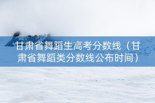 甘肃省舞蹈生高考分数线（甘肃省舞蹈类分数线公布时间）