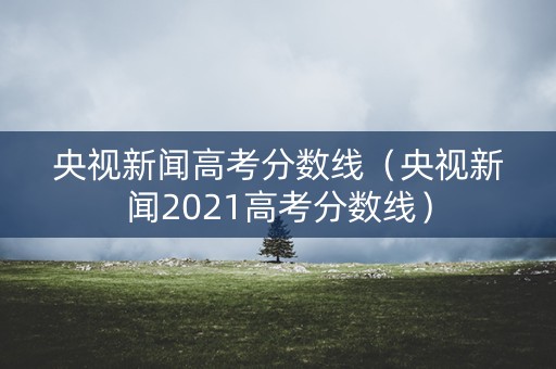 央视新闻高考分数线（央视新闻2021高考分数线）