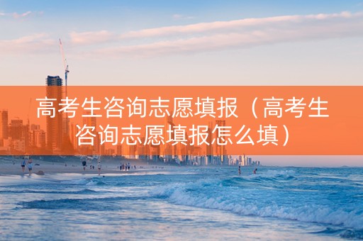 高考生咨询志愿填报（高考生咨询志愿填报怎么填）