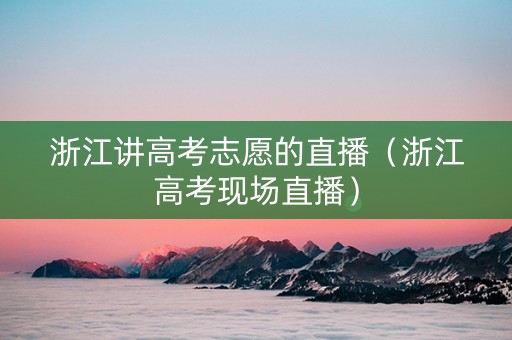 浙江讲高考志愿的直播（浙江高考现场直播）