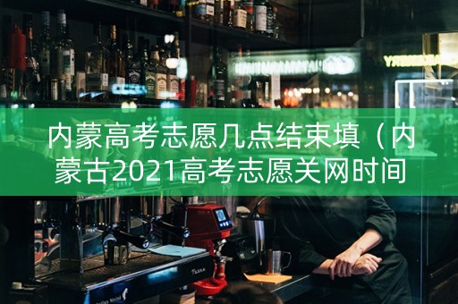 内蒙高考志愿几点结束填（内蒙古2021高考志愿关网时间段）