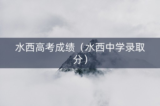水西高考成绩（水西中学录取分）